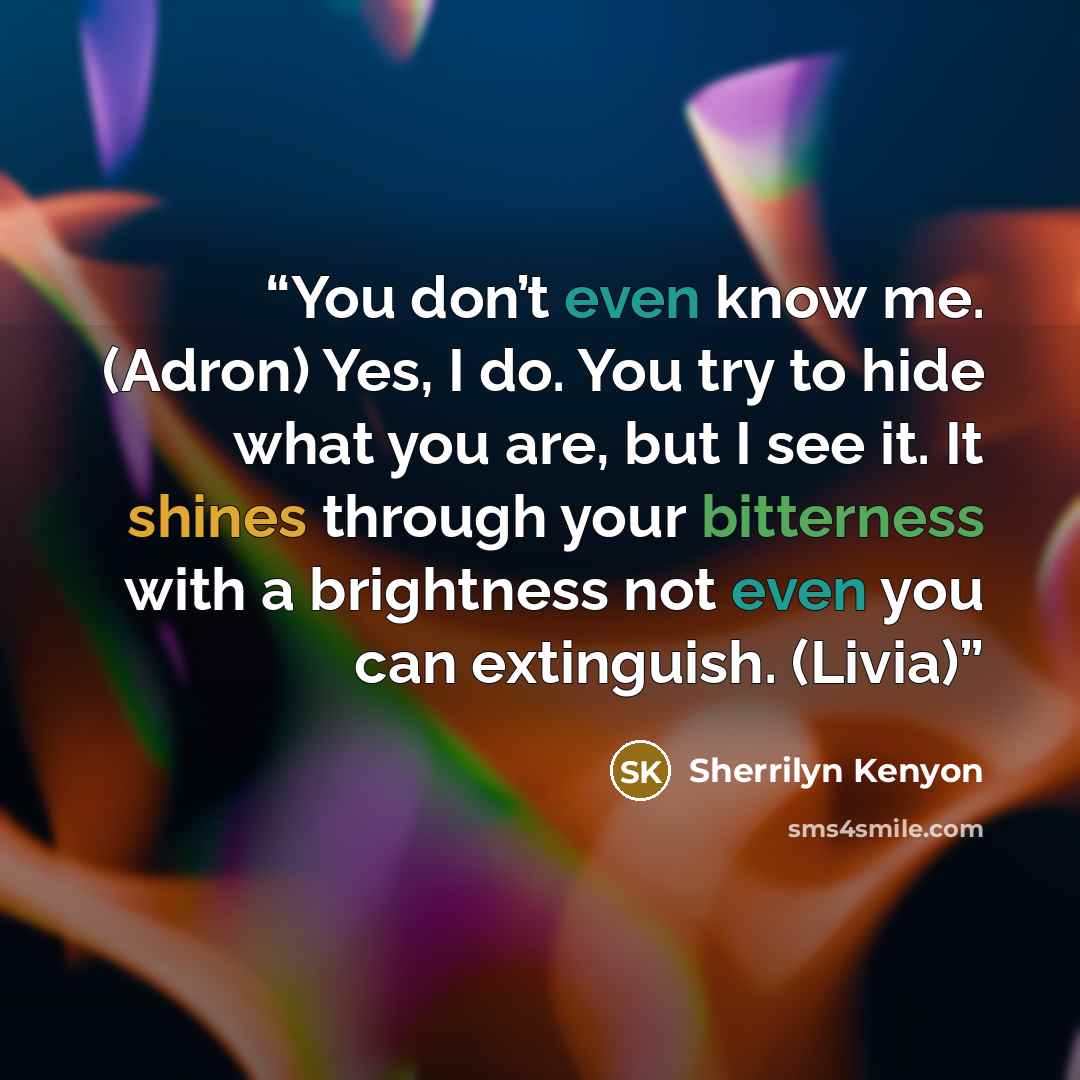 “You don’t even know me. (Adron) Yes, I do. You try to hide what you are, but I see it. It shines through your bitterness with a brightness not even you can extinguish. (Livia)” quote by Sherrilyn Kenyon