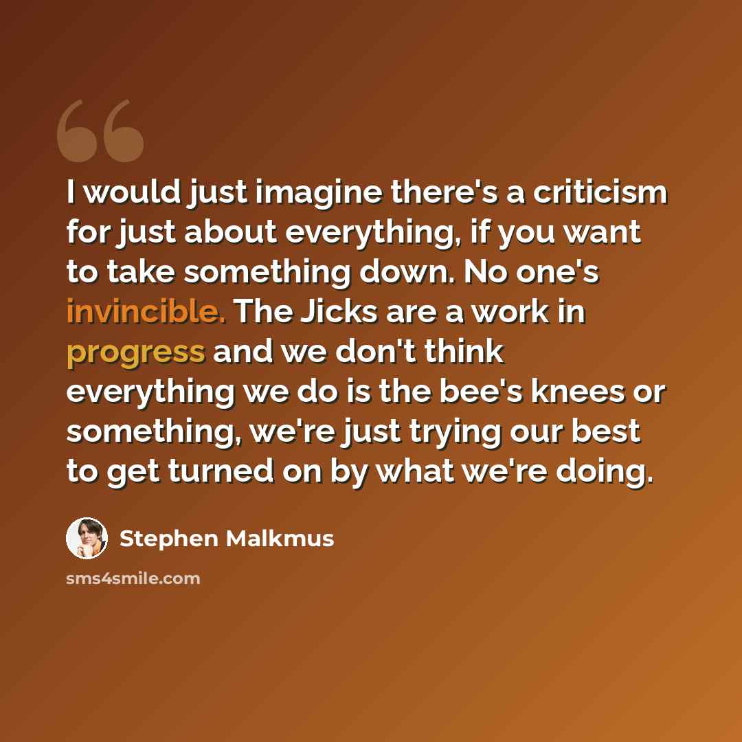 “I would just imagine there's a criticism for just about everything, if you want to take something down. No one's invincible. The Jicks are a work in progress and we don't think everything we do is the bee's knees or something, we're just trying our best to get turned on by what we're doing.” quote by Stephen Malkmus
