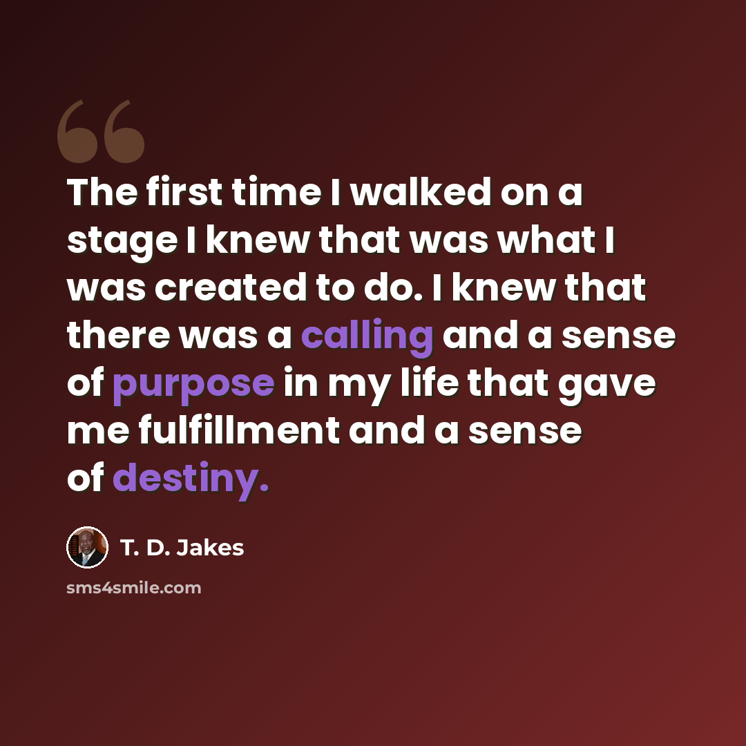 “The first time I walked on a stage I knew that was what I was created to do. I knew that there was a calling and a sense of purpose in my life that gave me fulfillment and a sense of destiny.” quote by T. D. Jakes