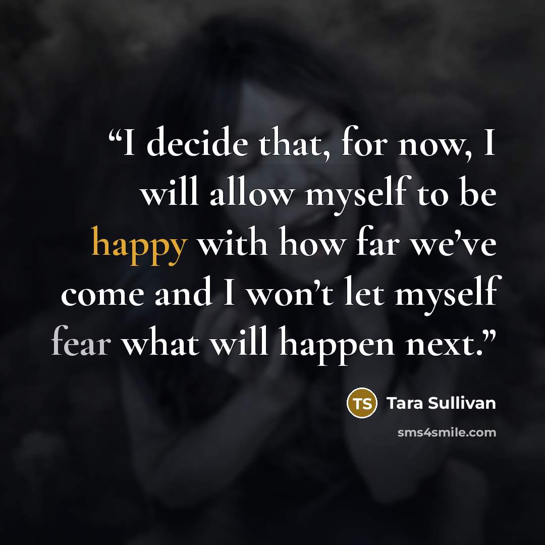“I decide that, for now, I will allow myself to be happy with how far we’ve come and I won’t let myself fear what will happen next.” quote by Tara Sullivan