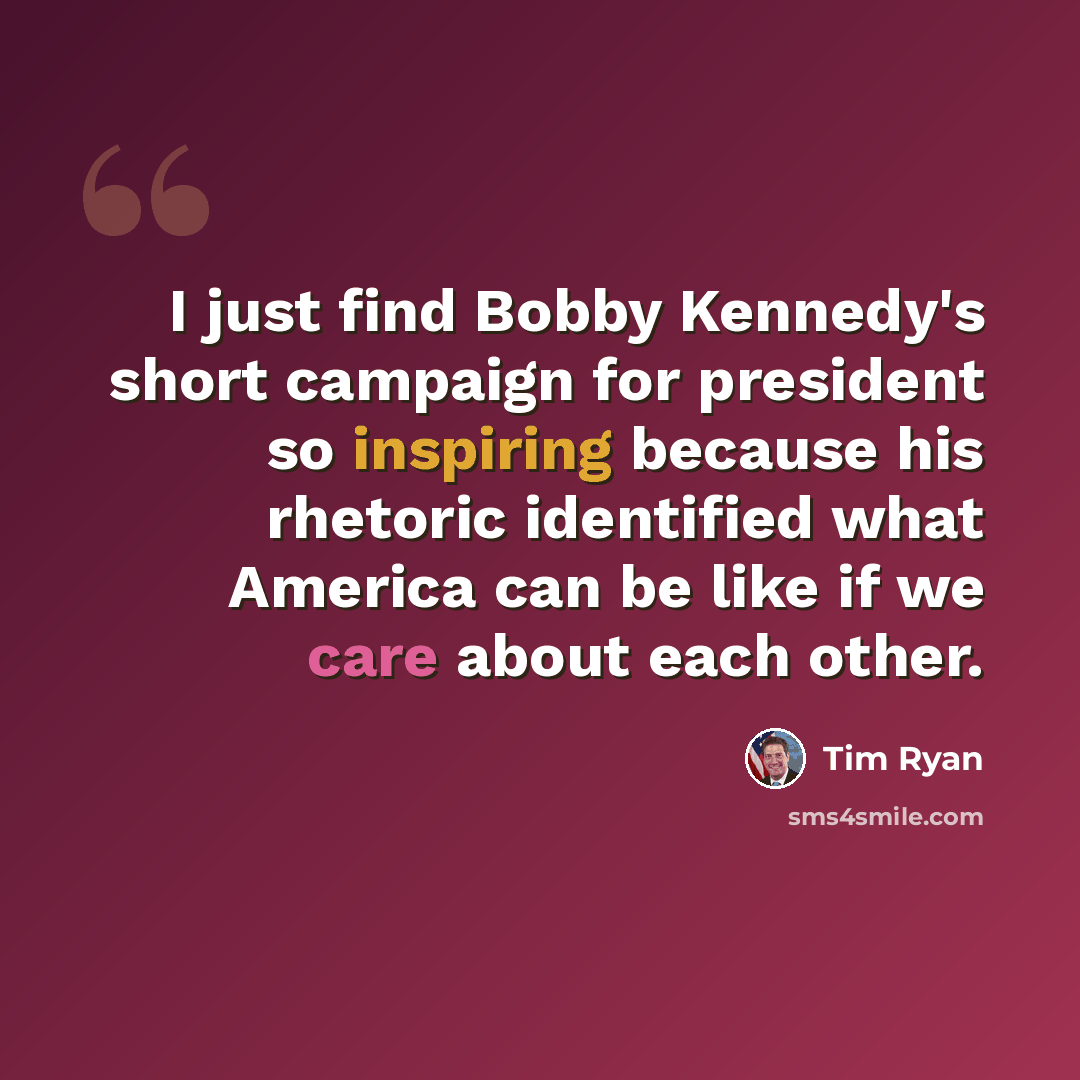 “I just find Bobby Kennedy's short campaign for president so inspiring because his rhetoric identified what America can be like if we care about each other.” quote by Tim Ryan