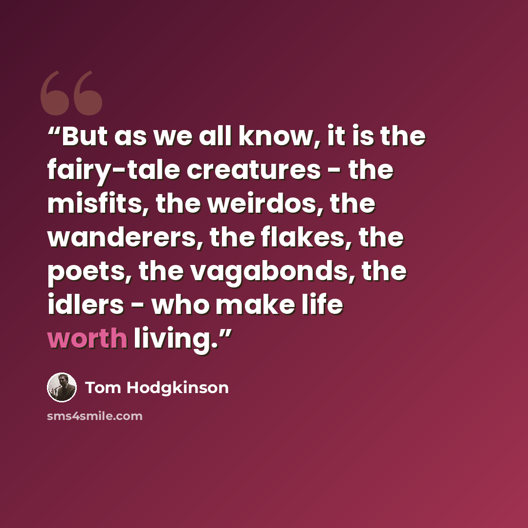“But as we all know, it is the fairy-tale creatures - the misfits, the weirdos, the wanderers, the flakes, the poets, the vagabonds, the idlers - who make life worth living.” quote by Tom Hodgkinson