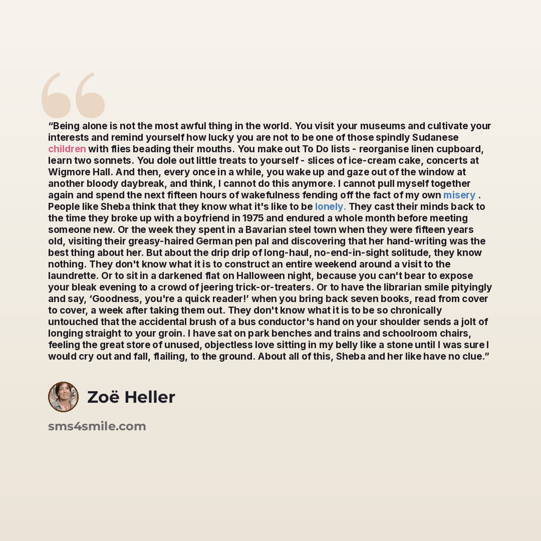 “Being alone is not the most awful thing in the world. You visit your museums and cultivate your interests and remind yourself how lucky you are not to be one of those spindly Sudanese children with flies beading their mouths. You make out To Do lists - reorganise linen cupboard, learn two sonnets…” quote by Zoë Heller