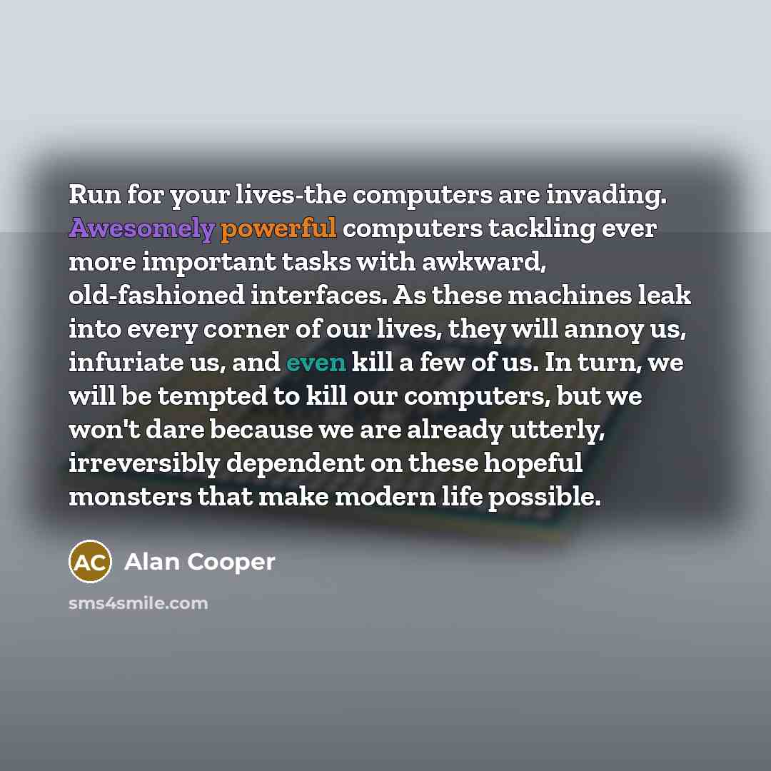 “Run for your lives-the computers are invading. Awesomely powerful computers tackling ever more important tasks with awkward, old-fashioned interfaces. As these machines leak into every corner of our lives, they will annoy us, infuriate us, and even kill a few of us. In turn, we will be tempted to…” quote by Alan Cooper