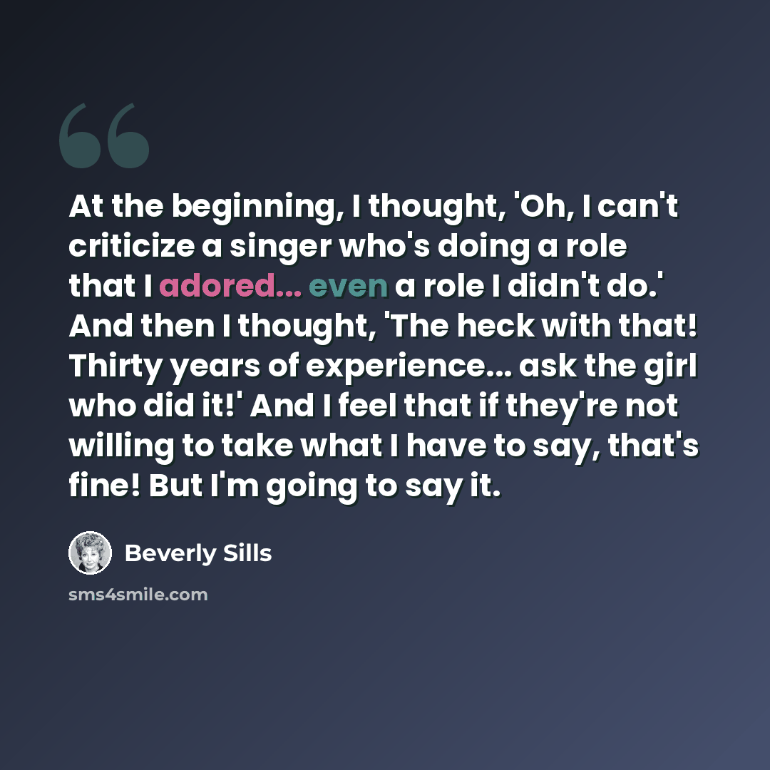“At the beginning, I thought, 'Oh, I can't criticize a singer who's doing a role that I adored... even a role I didn't do.' And then I thought, 'The heck with that! Thirty years of experience... ask the girl who did it!' And I feel that if they're not willing to take what I have to say, that's…” quote by Beverly Sills