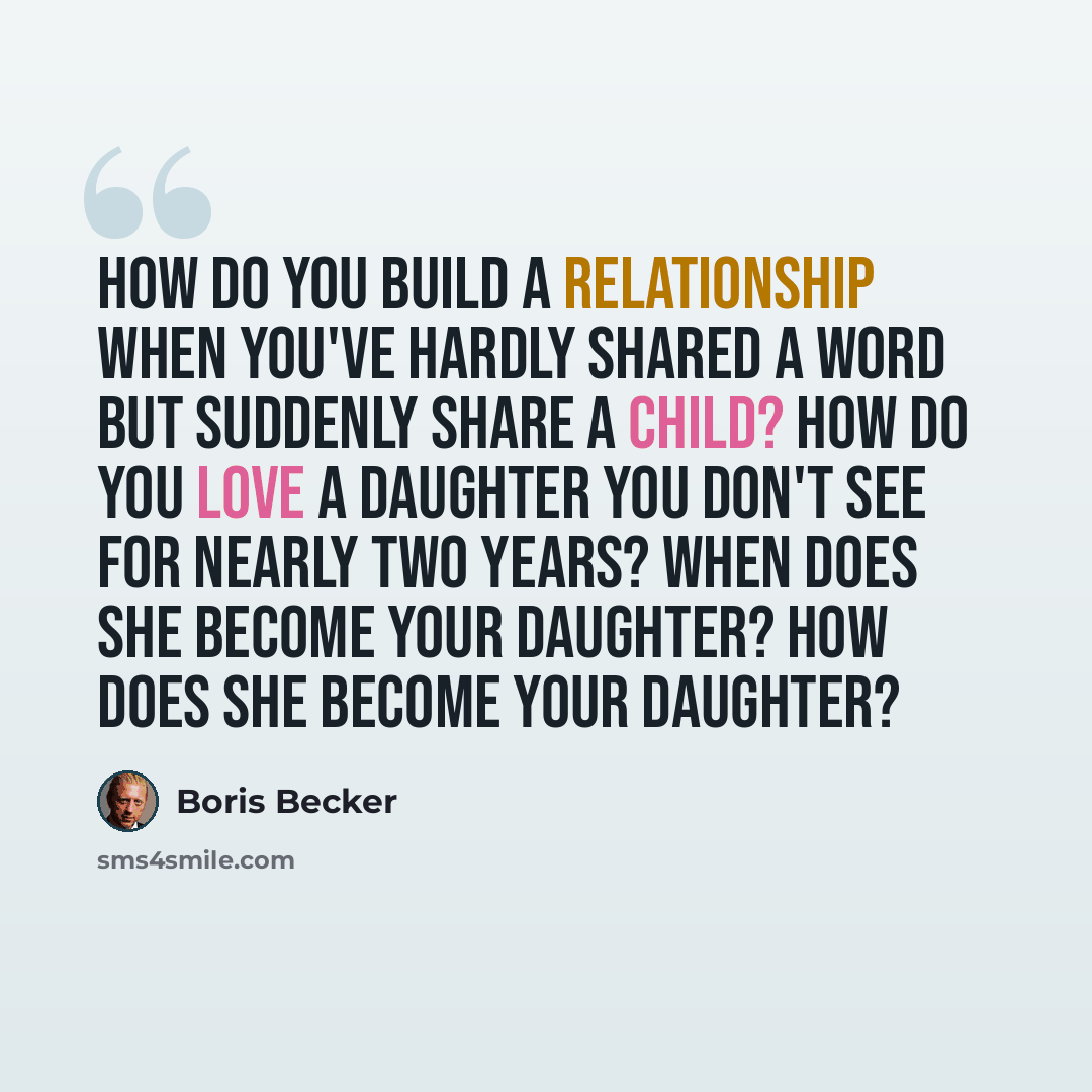 “How do you build a relationship when you've hardly shared a word but suddenly share a child? How do you love a daughter you don't see for nearly two years? When does she become your daughter? How does she become your daughter?” quote by Boris Becker
