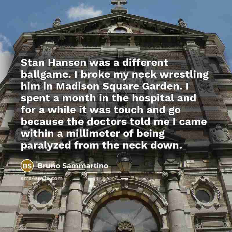 “Stan Hansen was a different ballgame. I broke my neck wrestling him in Madison Square Garden. I spent a month in the hospital and for a while it was touch and go because the doctors told me I came within a millimeter of being paralyzed from the neck down.” quote by Bruno Sammartino