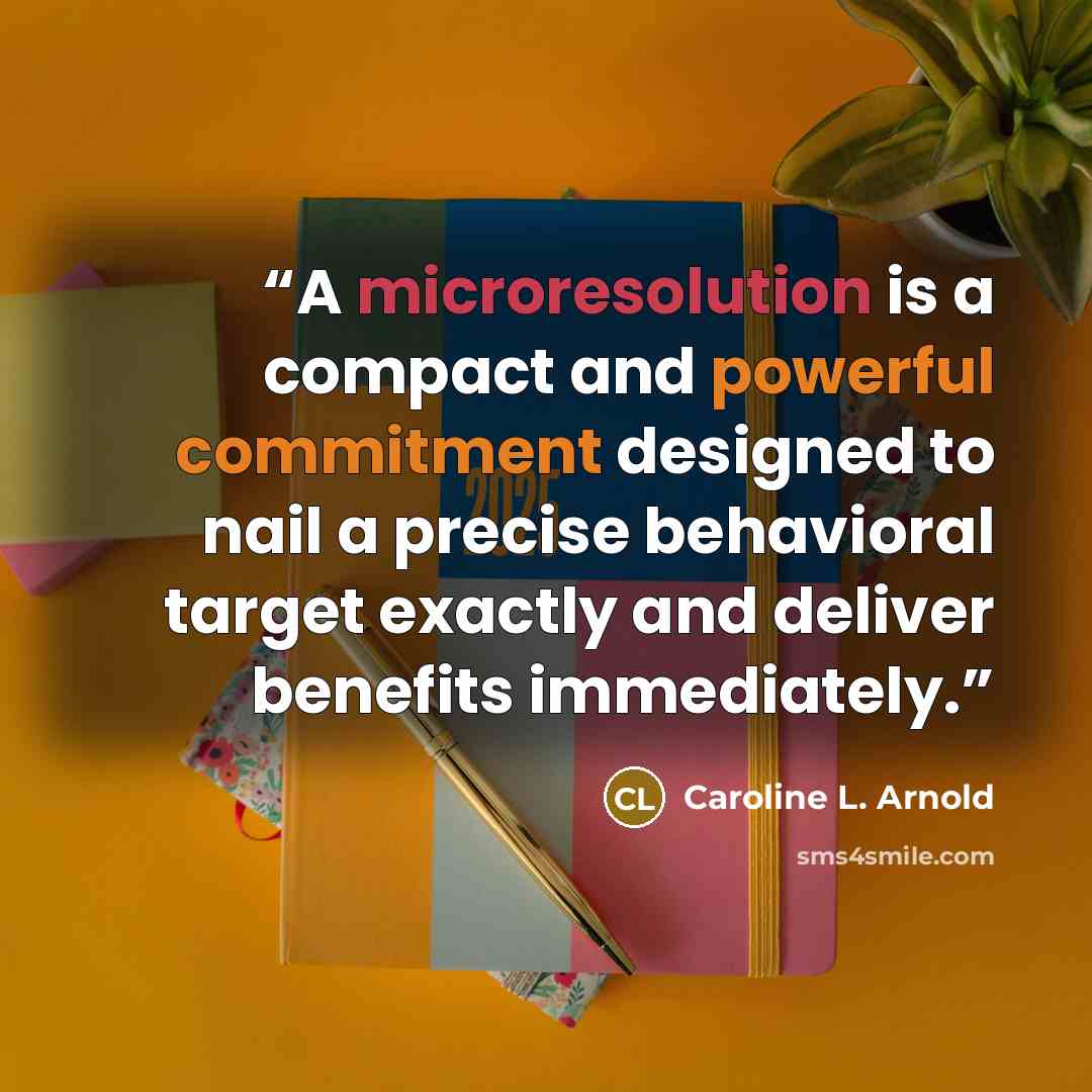 “A microresolution is a compact and powerful commitment designed to nail a precise behavioral target exactly and deliver benefits immediately.” quote by Caroline L. Arnold
