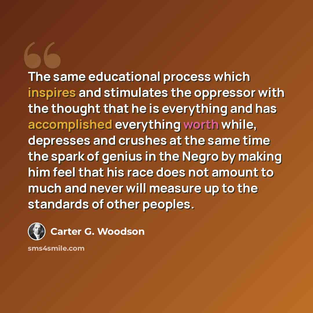 “The same educational process which inspires and stimulates the oppressor with the thought that he is everything and has accomplished everything worth while, depresses and crushes at the same time the spark of genius in the Negro by making him feel that his race does not amount to much and never…” quote by Carter G. Woodson