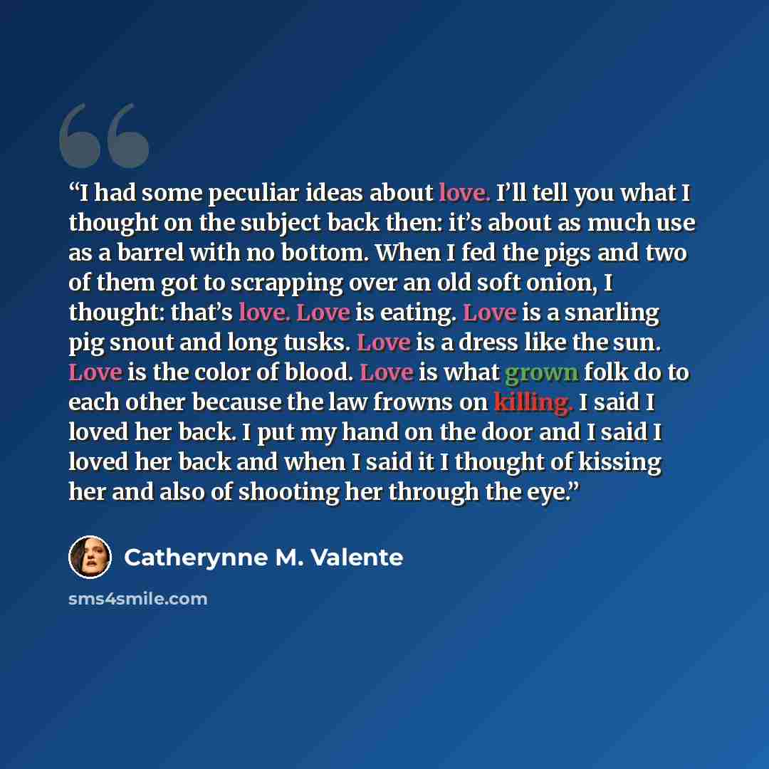 “I had some peculiar ideas about love. I’ll tell you what I thought on the subject back then: it’s about as much use as a barrel with no bottom. When I fed the pigs and two of them got to scrapping over an old soft onion, I thought: that’s love. Love is eating. Love is a snarling pig snout and long…” quote by Catherynne M. Valente
