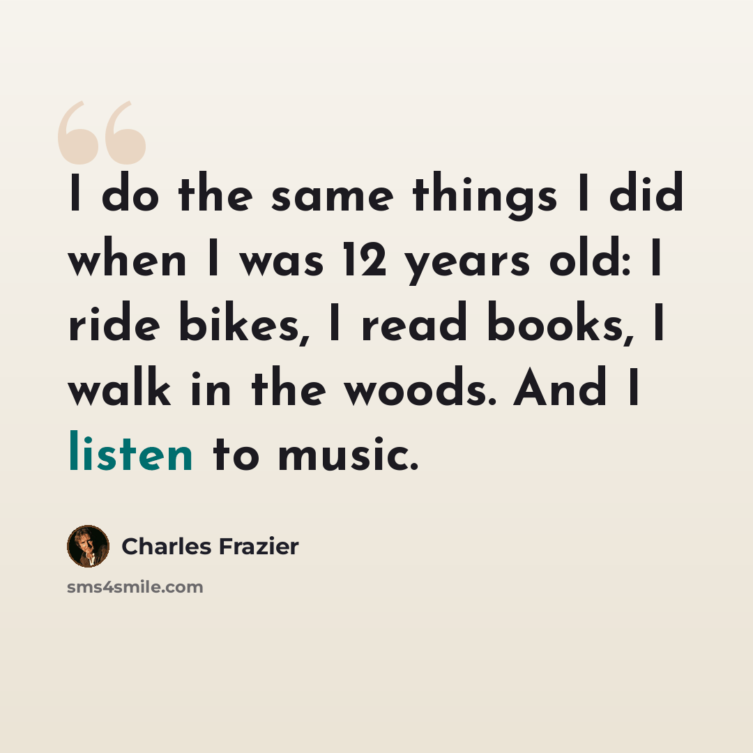 “I do the same things I did when I was 12 years old: I ride bikes, I read books, I walk in the woods. And I listen to music.” quote by Charles Frazier