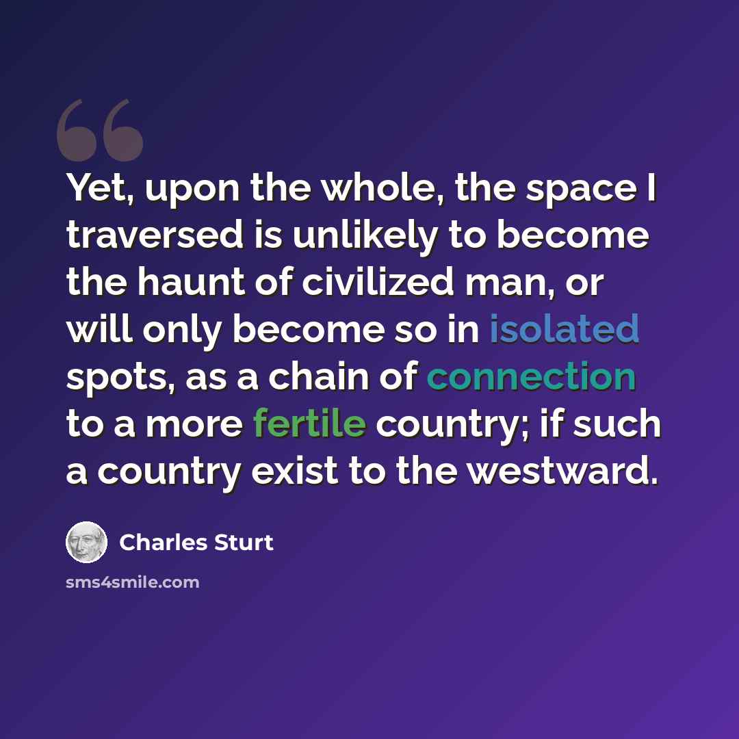 “Yet, upon the whole, the space I traversed is unlikely to become the haunt of civilized man, or will only become so in isolated spots, as a chain of connection to a more fertile country; if such a country exist to the westward.” quote by Charles Sturt