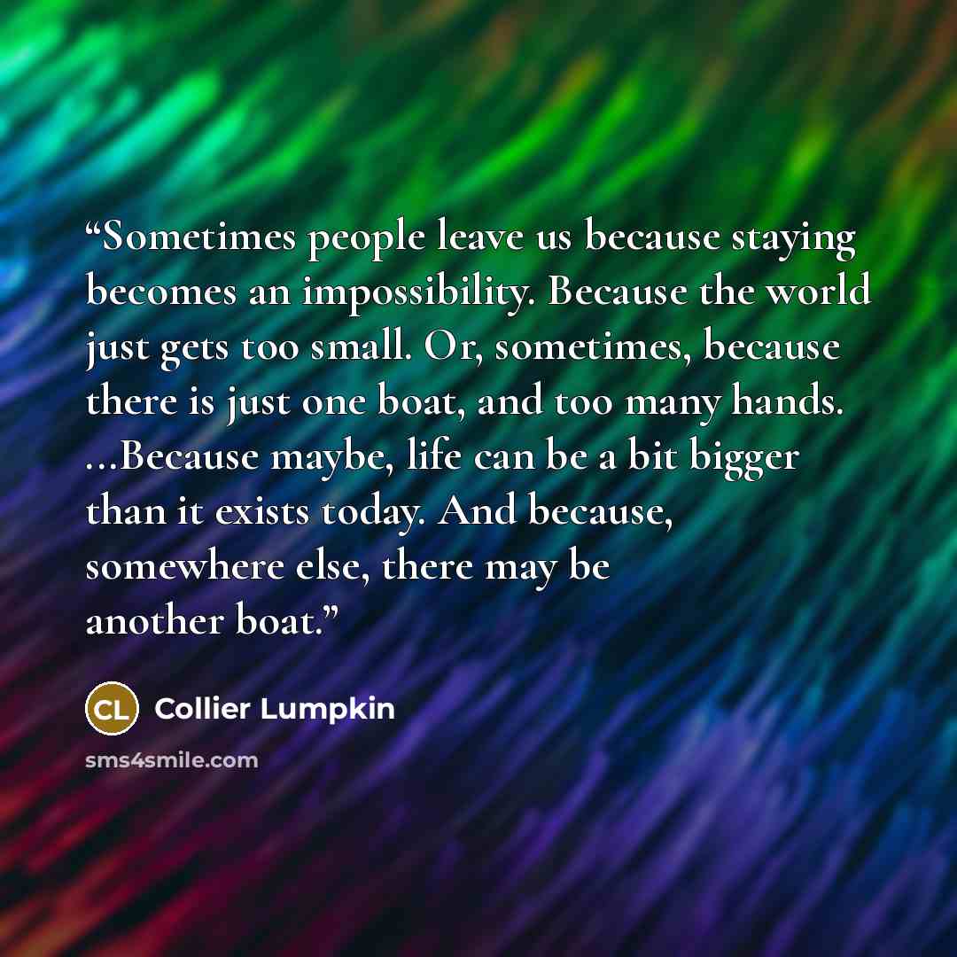 “Sometimes people leave us because staying becomes an impossibility. Because the world just gets too small. Or, sometimes, because there is just one boat, and too many hands. ...Because maybe, life can be a bit bigger than it exists today. And because, somewhere else, there may be another boat.” quote by Collier Lumpkin