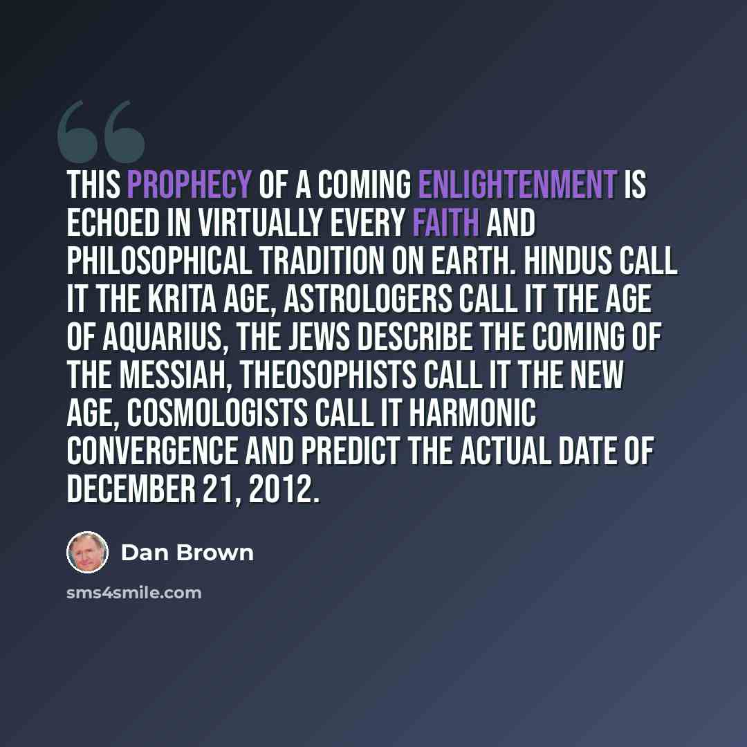 “This prophecy of a coming enlightenment is echoed in virtually every faith and philosophical tradition on Earth. Hindus call it the Krita Age, astrologers call it the Age of Aquarius, the Jews describe the coming of the Messiah, theosophists call it the New Age, cosmologists call it Harmonic…” quote by Dan Brown