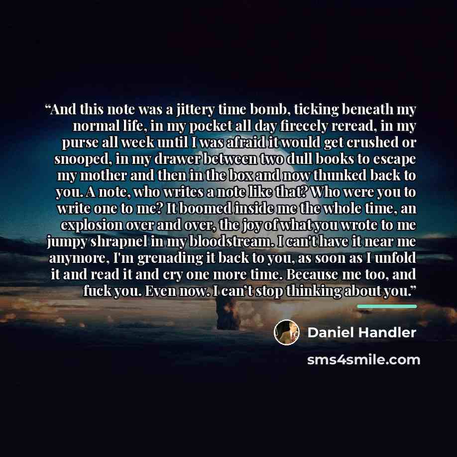 “And this note was a jittery time bomb, ticking beneath my normal life, in my pocket all day firecely reread, in my purse all week until I was afraid it would get crushed or snooped, in my drawer between two dull books to escape my mother and then in the box and now thunked back to you. A note, who…” quote by Daniel Handler
