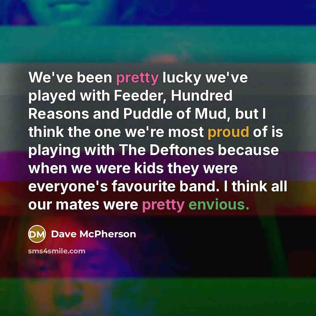 “We've been pretty lucky we've played with Feeder, Hundred Reasons and Puddle of Mud, but I think the one we're most proud of is playing with The Deftones because when we were kids they were everyone's favourite band. I think all our mates were pretty envious.” quote by Dave McPherson