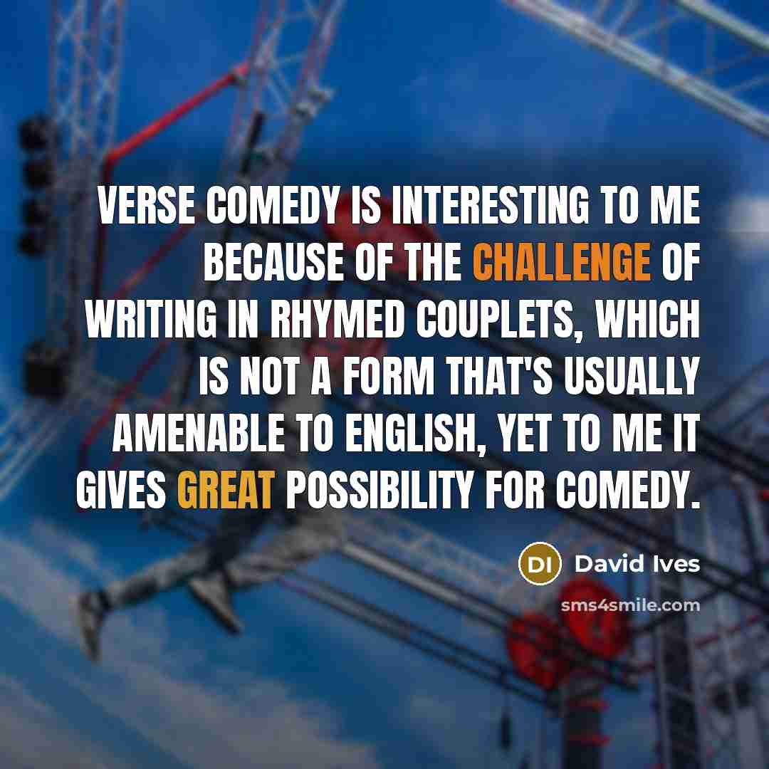 “Verse comedy is interesting to me because of the challenge of writing in rhymed couplets, which is not a form that's usually amenable to English, yet to me it gives great possibility for comedy.” quote by David Ives
