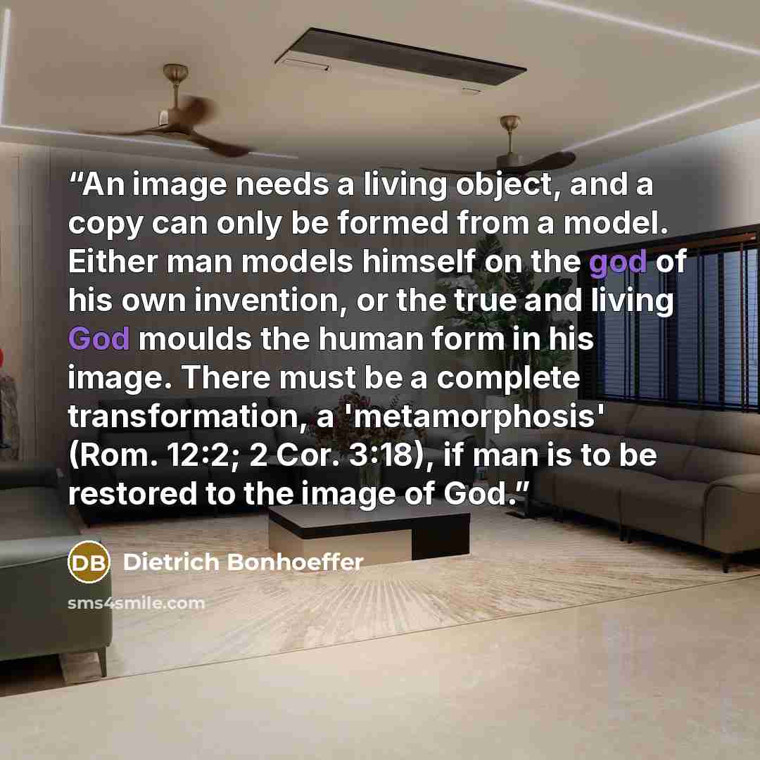 “An image needs a living object, and a copy can only be formed from a model. Either man models himself on the god of his own invention, or the true and living God moulds the human form in his image. There must be a complete transformation, a 'metamorphosis' (Rom. 12:2; 2 Cor. 3:18), if man is to be…” quote by Dietrich Bonhoeffer