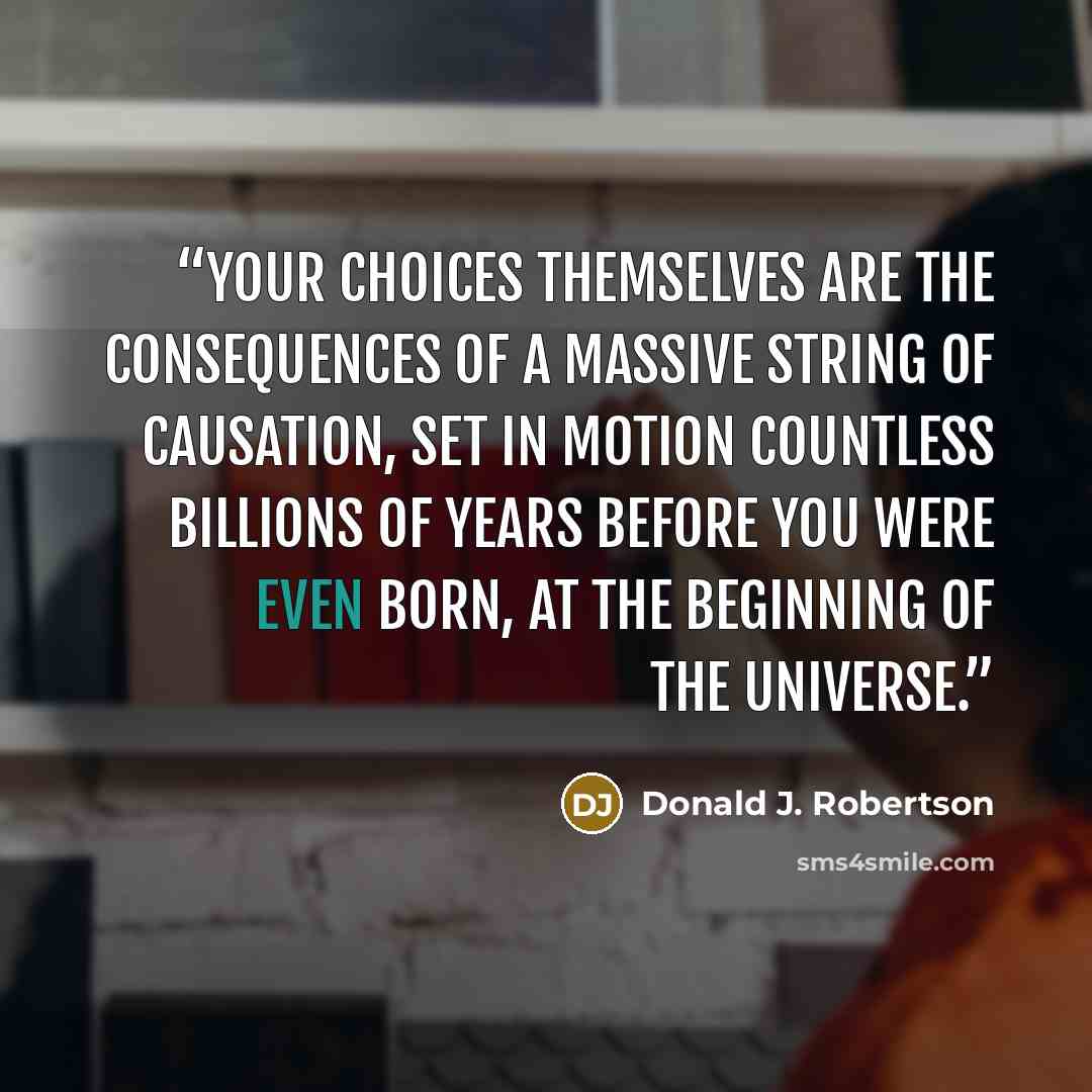 “your choices themselves are the consequences of a massive string of causation, set in motion countless billions of years before you were even born, at the beginning of the universe.” quote by Donald J. Robertson