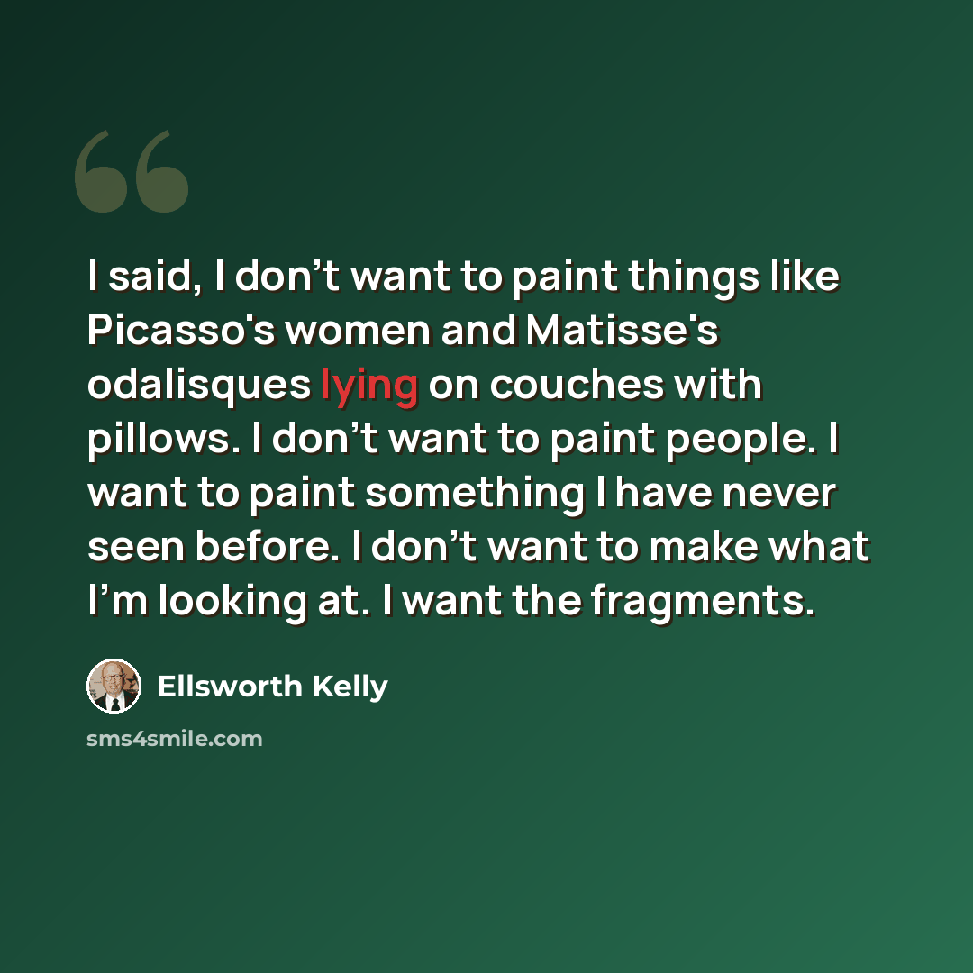 “I said, I don't want to paint things like Picasso's women and Matisse's odalisques lying on couches with pillows. I don't want to paint people. I want to paint something I have never seen before. I don't want to make what I'm looking at. I want the fragments.” quote by Ellsworth Kelly