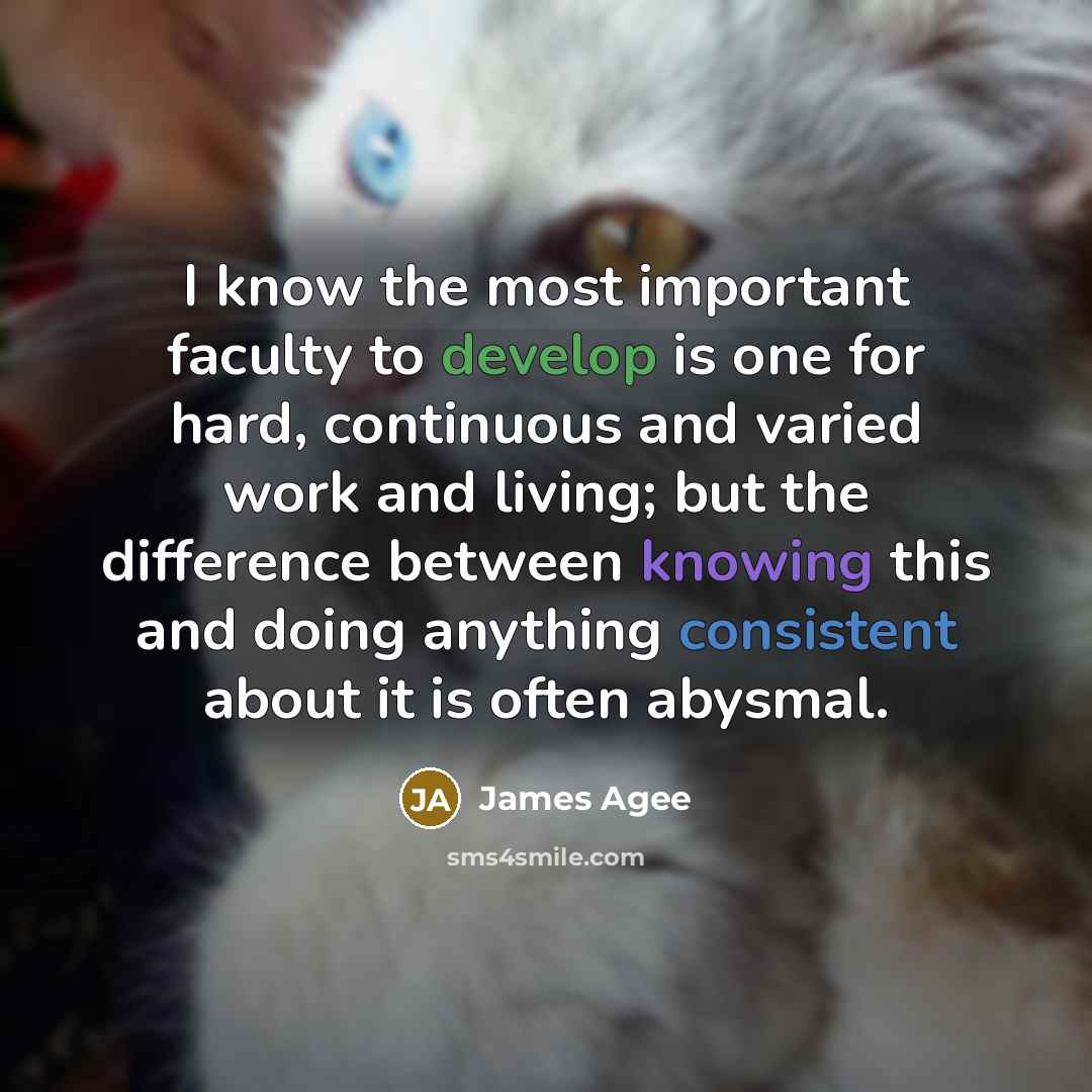 “I know the most important faculty to develop is one for hard, continuous and varied work and living; but the difference between knowing this and doing anything consistent about it is often abysmal.” quote by James Agee