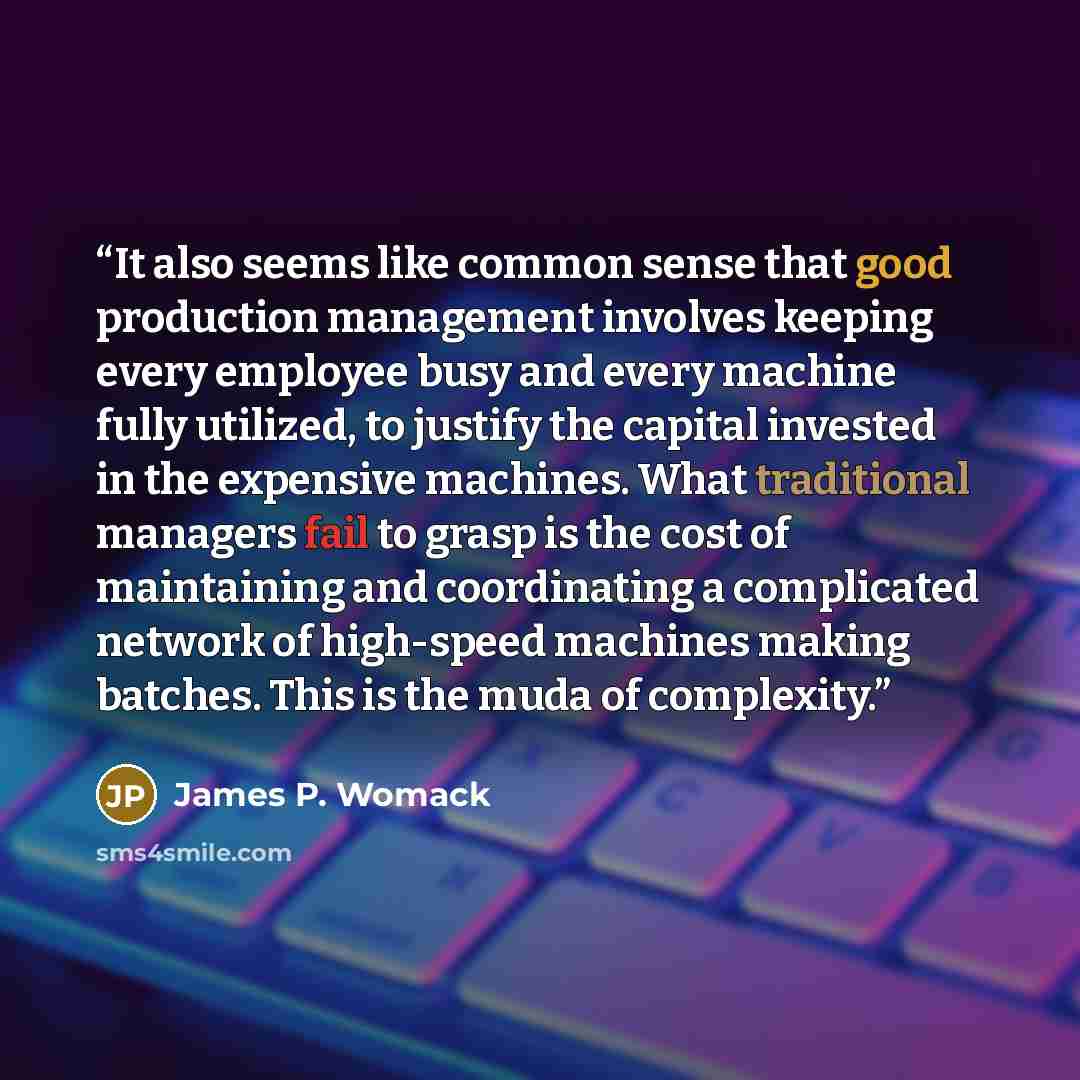 “It also seems like common sense that good production management involves keeping every employee busy and every machine fully utilized, to justify the capital invested in the expensive machines. What traditional managers fail to grasp is the cost of maintaining and coordinating a complicated…” quote by James P. Womack