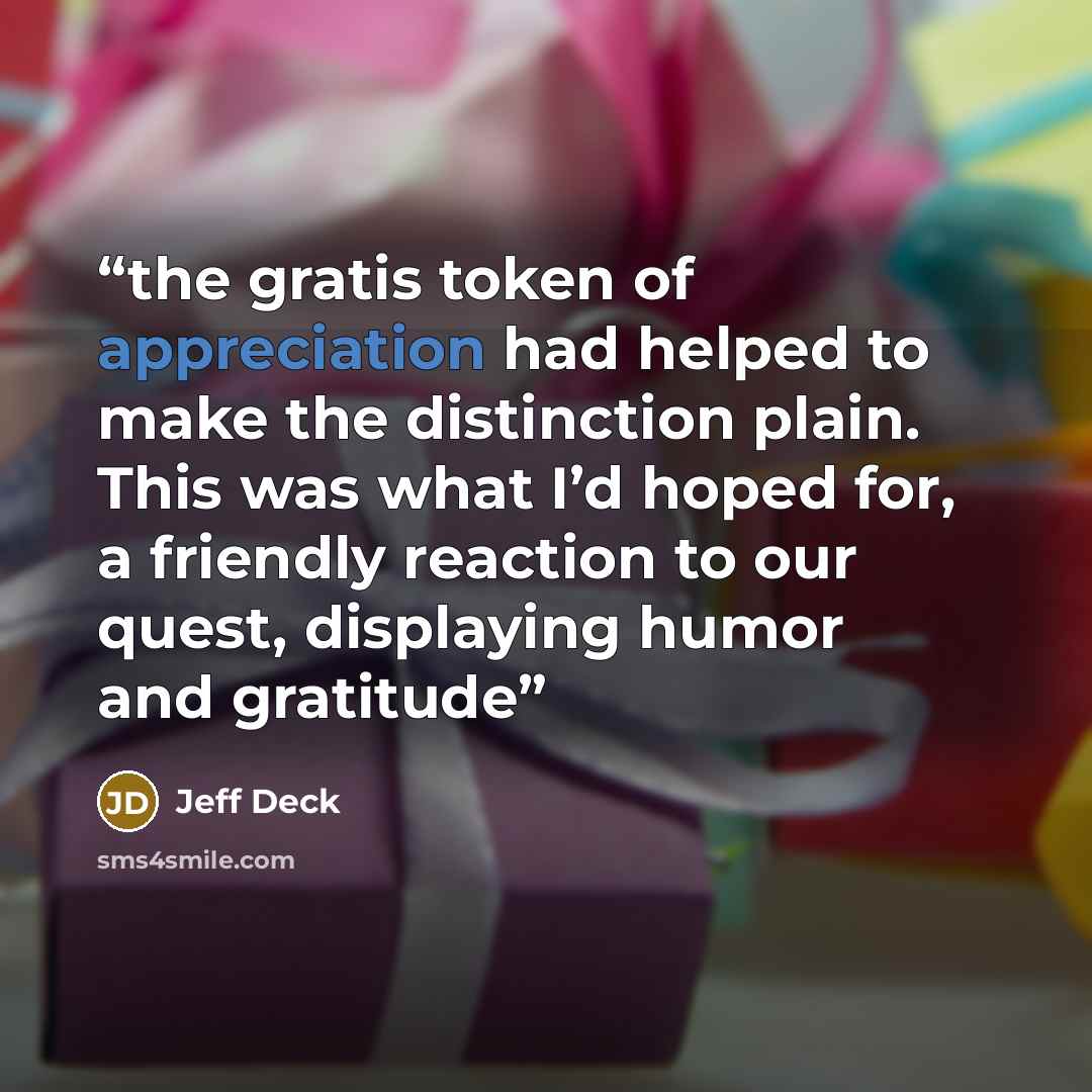 “the gratis token of appreciation had helped to make the distinction plain. This was what I’d hoped for, a friendly reaction to our quest, displaying humor and gratitude” quote by Jeff Deck