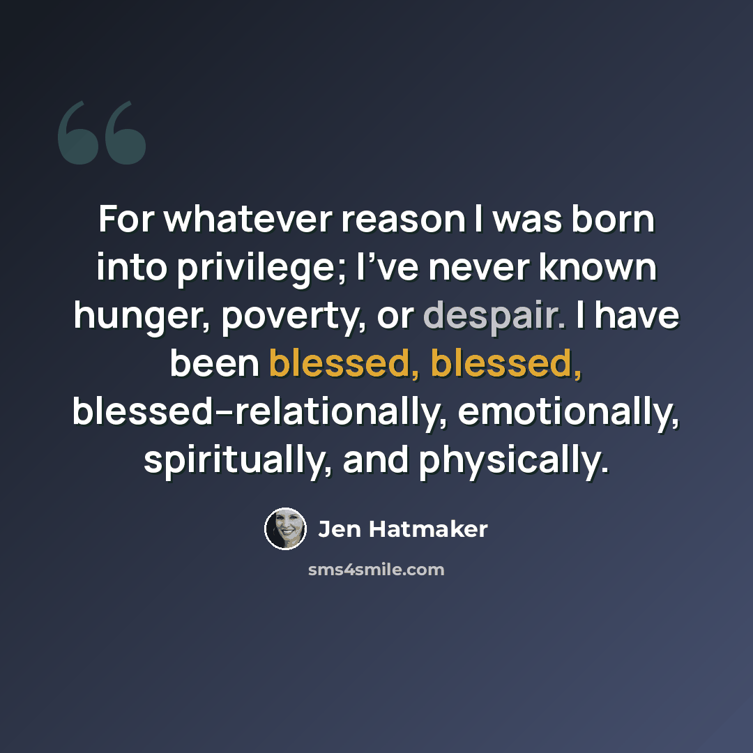“For whatever reason I was born into privilege; I've never known hunger, poverty, or despair. I have been blessed, blessed, blessed--relationally, emotionally, spiritually, and physically.” quote by Jen Hatmaker