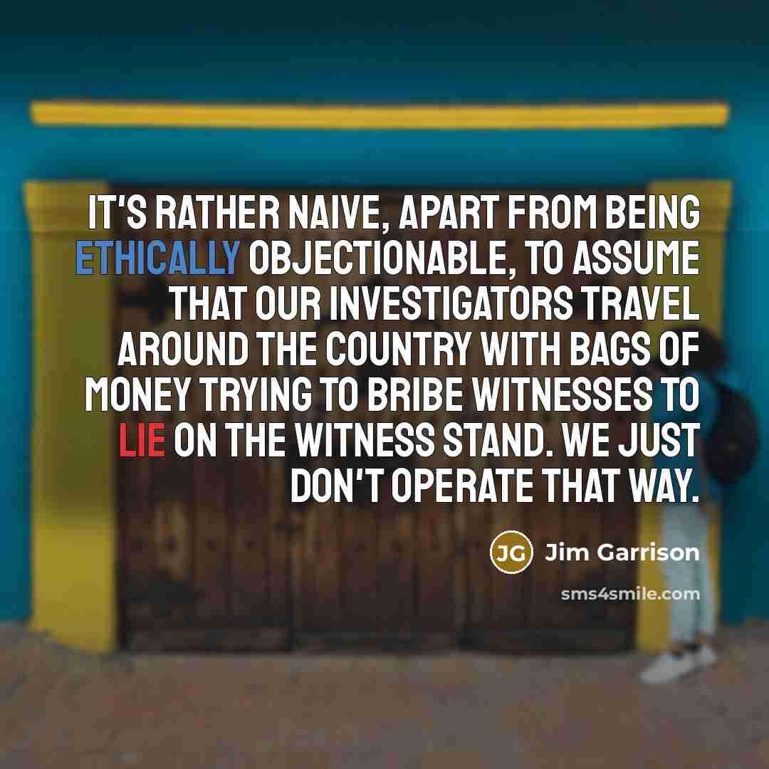 “It's rather naive, apart from being ethically objectionable, to assume that our investigators travel around the country with bags of money trying to bribe witnesses to lie on the witness stand. We just don't operate that way.” quote by Jim Garrison