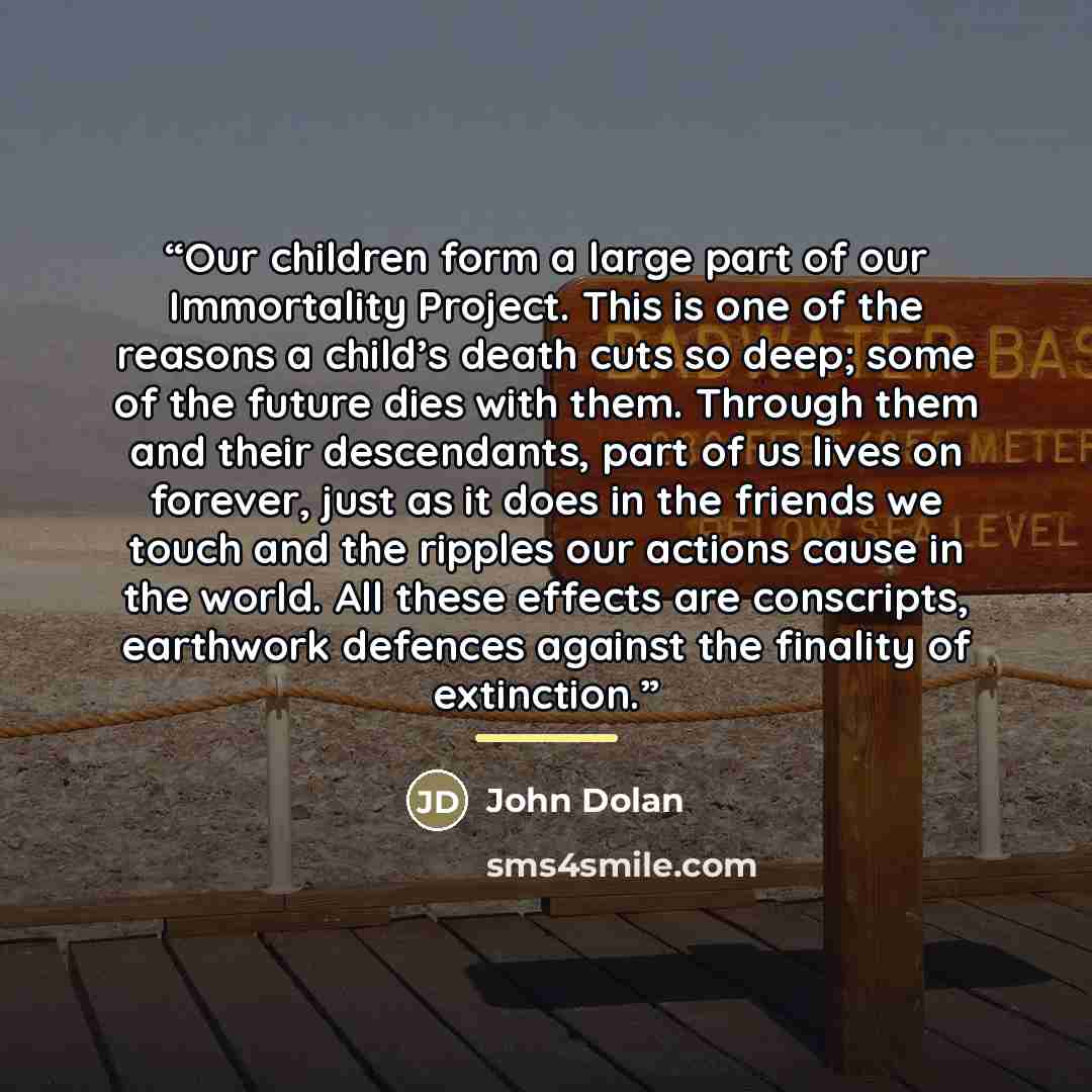 “Our children form a large part of our Immortality Project. This is one of the reasons a child’s death cuts so deep; some of the future dies with them. Through them and their descendants, part of us lives on forever, just as it does in the friends we touch and the ripples our actions cause in the…” quote by John Dolan