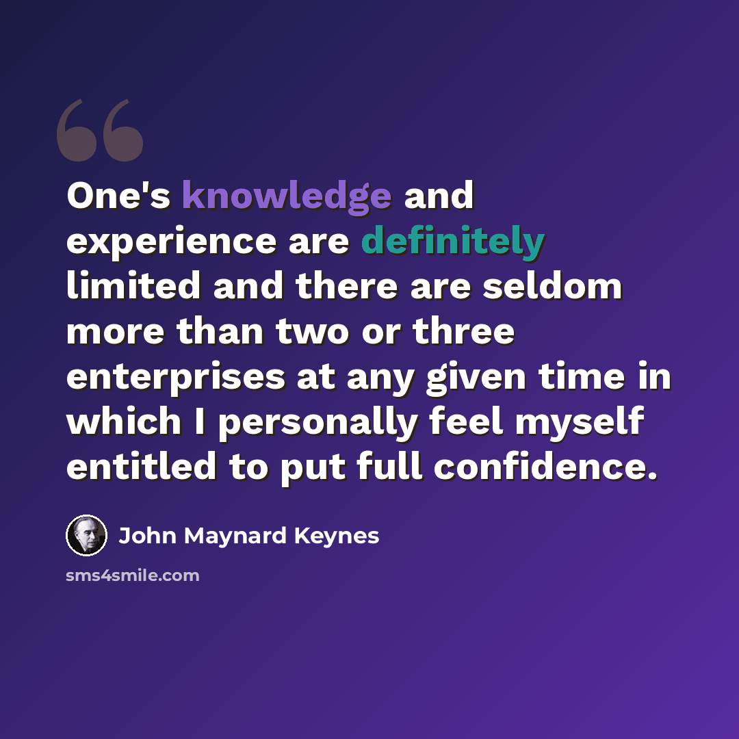 “One's knowledge and experience are definitely limited and there are seldom more than two or three enterprises at any given time in which I personally feel myself entitled to put full confidence.” quote by John Maynard Keynes