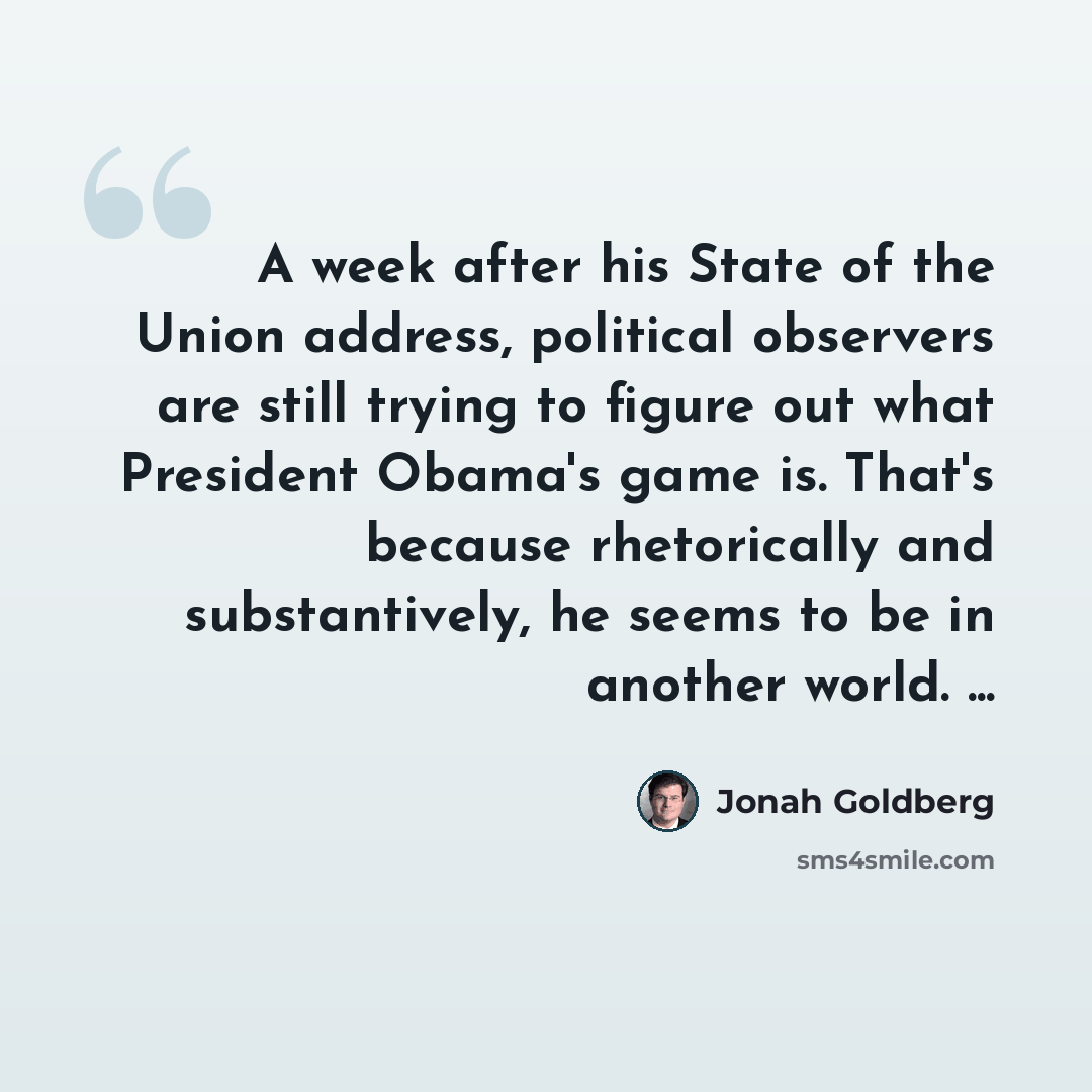 “A week after his State of the Union address, political observers are still trying to figure out what President Obama's game is. That's because rhetorically and substantively, he seems to be in another world. ...” quote by Jonah Goldberg