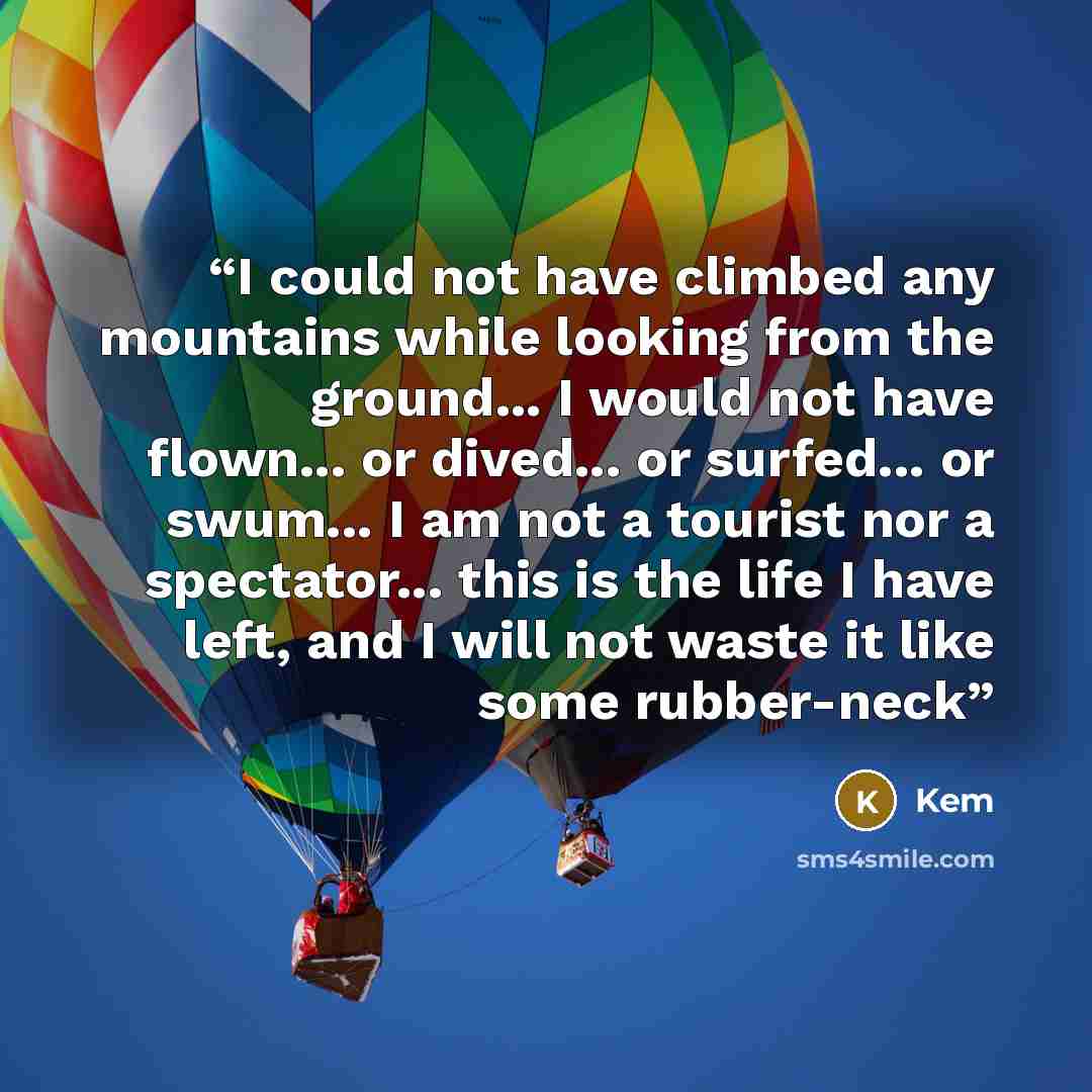 “I could not have climbed any mountains while looking from the ground... I would not have flown... or dived... or surfed... or swum... I am not a tourist nor a spectator... this is the life I have left, and I will not waste it like some rubber-neck” quote by Kem