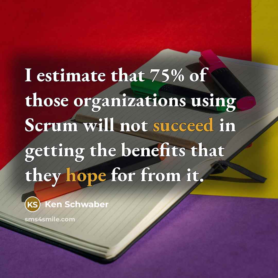 “I estimate that 75% of those organizations using Scrum will not succeed in getting the benefits that they hope for from it.” quote by Ken Schwaber