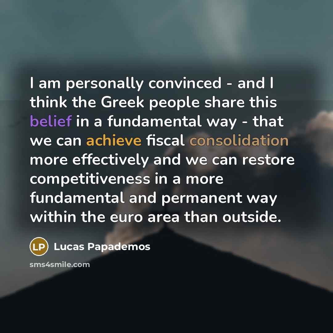 “I am personally convinced - and I think the Greek people share this belief in a fundamental way - that we can achieve fiscal consolidation more effectively and we can restore competitiveness in a more fundamental and permanent way within the euro area than outside.” quote by Lucas Papademos