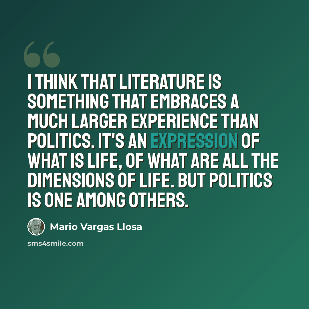 “I think that literature is something that embraces a much larger experience than politics. It's an expression of what is life, of what are all the dimensions of life. But politics is one among others.” quote by Mario Vargas Llosa