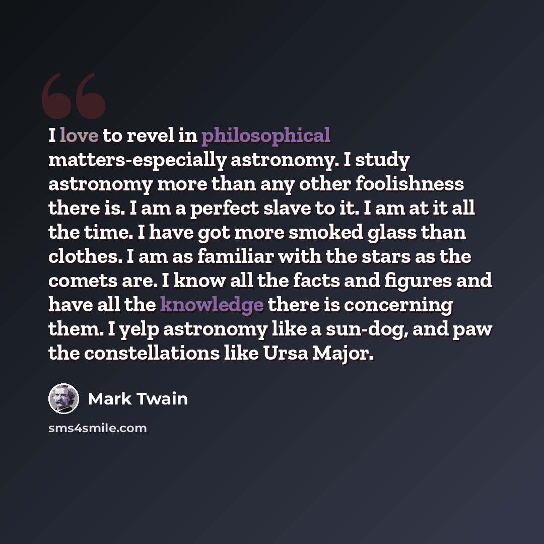 “I love to revel in philosophical matters-especially astronomy. I study astronomy more than any other foolishness there is. I am a perfect slave to it. I am at it all the time. I have got more smoked glass than clothes. I am as familiar with the stars as the comets are. I know all the facts and…” quote by Mark Twain
