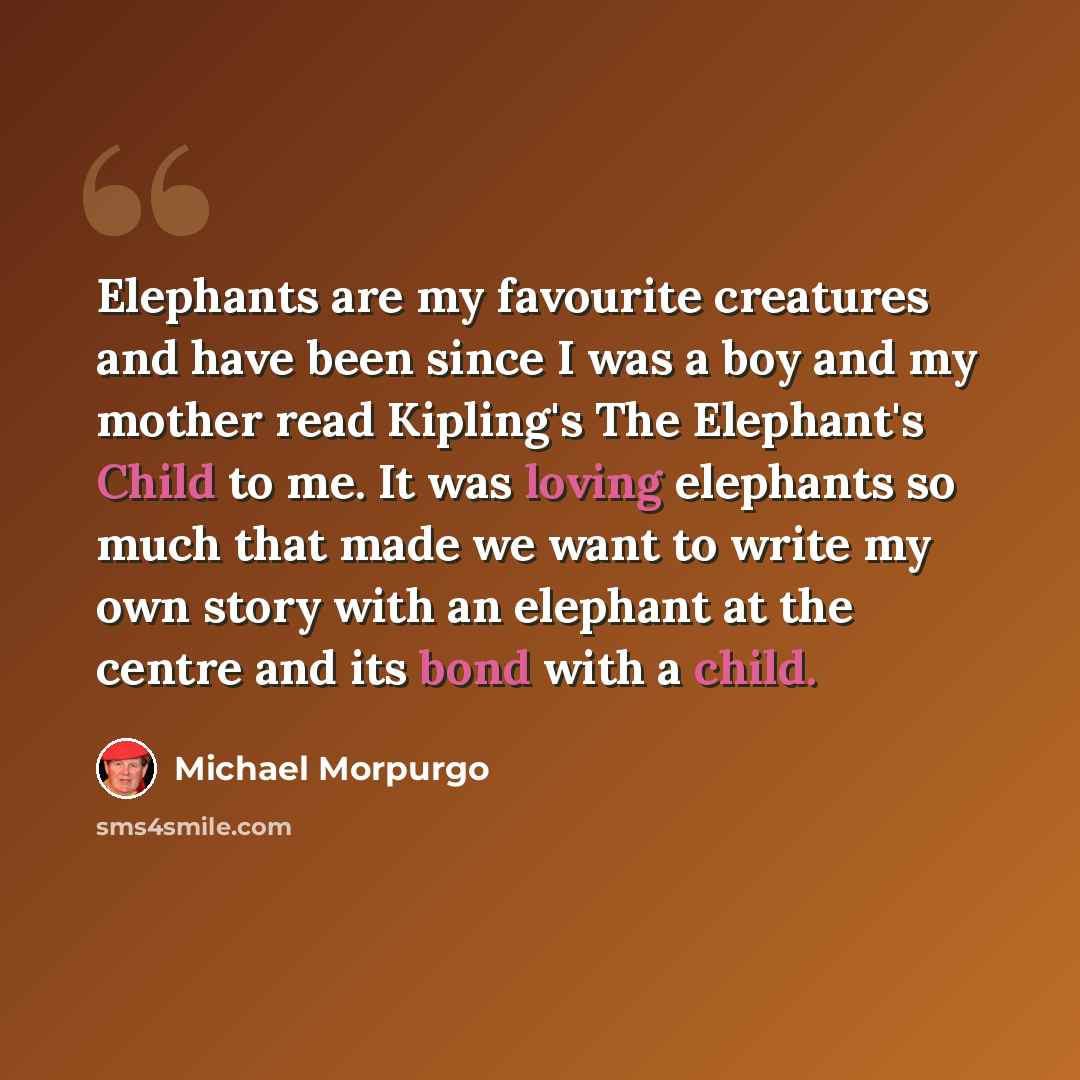 “Elephants are my favourite creatures and have been since I was a boy and my mother read Kipling's The Elephant's Child to me. It was loving elephants so much that made we want to write my own story with an elephant at the centre and its bond with a child.” quote by Michael Morpurgo