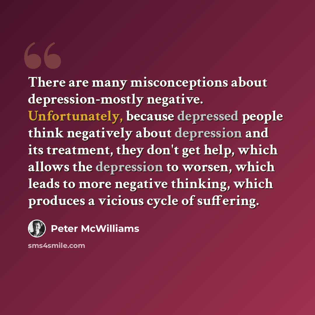“There are many misconceptions about depression-mostly negative. Unfortunately, because depressed people think negatively about depression and its treatment, they don't get help, which allows the depression to worsen, which leads to more negative thinking, which produces a vicious cycle of suffering.” quote by Peter McWilliams