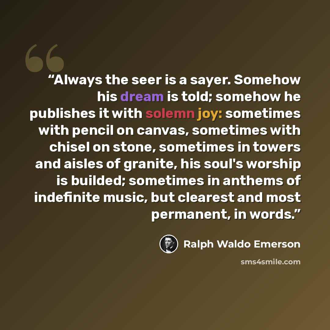 “Always the seer is a sayer. Somehow his dream is told; somehow he publishes it with solemn joy: sometimes with pencil on canvas, sometimes with chisel on stone, sometimes in towers and aisles of granite, his soul's worship is builded; sometimes in anthems of indefinite music, but clearest and most…” quote by Ralph Waldo Emerson