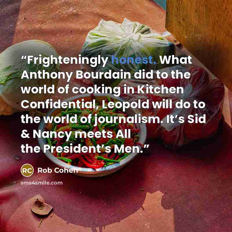“Frighteningly honest. What Anthony Bourdain did to the world of cooking in Kitchen Confidential, Leopold will do to the world of journalism. It’s Sid & Nancy meets All the President’s Men.” quote by Rob Cohen