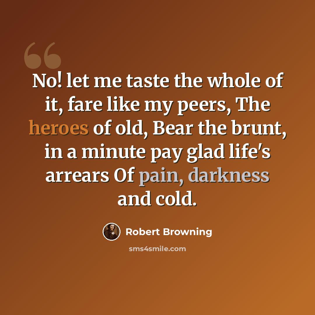 “No! let me taste the whole of it, fare like my peers, The heroes of old, Bear the brunt, in a minute pay glad life's arrears Of pain, darkness and cold.” quote by Robert Browning