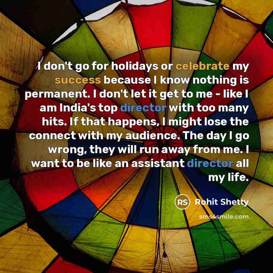 “I don't go for holidays or celebrate my success because I know nothing is permanent. I don't let it get to me - like I am India's top director with too many hits. If that happens, I might lose the connect with my audience. The day I go wrong, they will run away from me. I want to be like an…” quote by Rohit Shetty