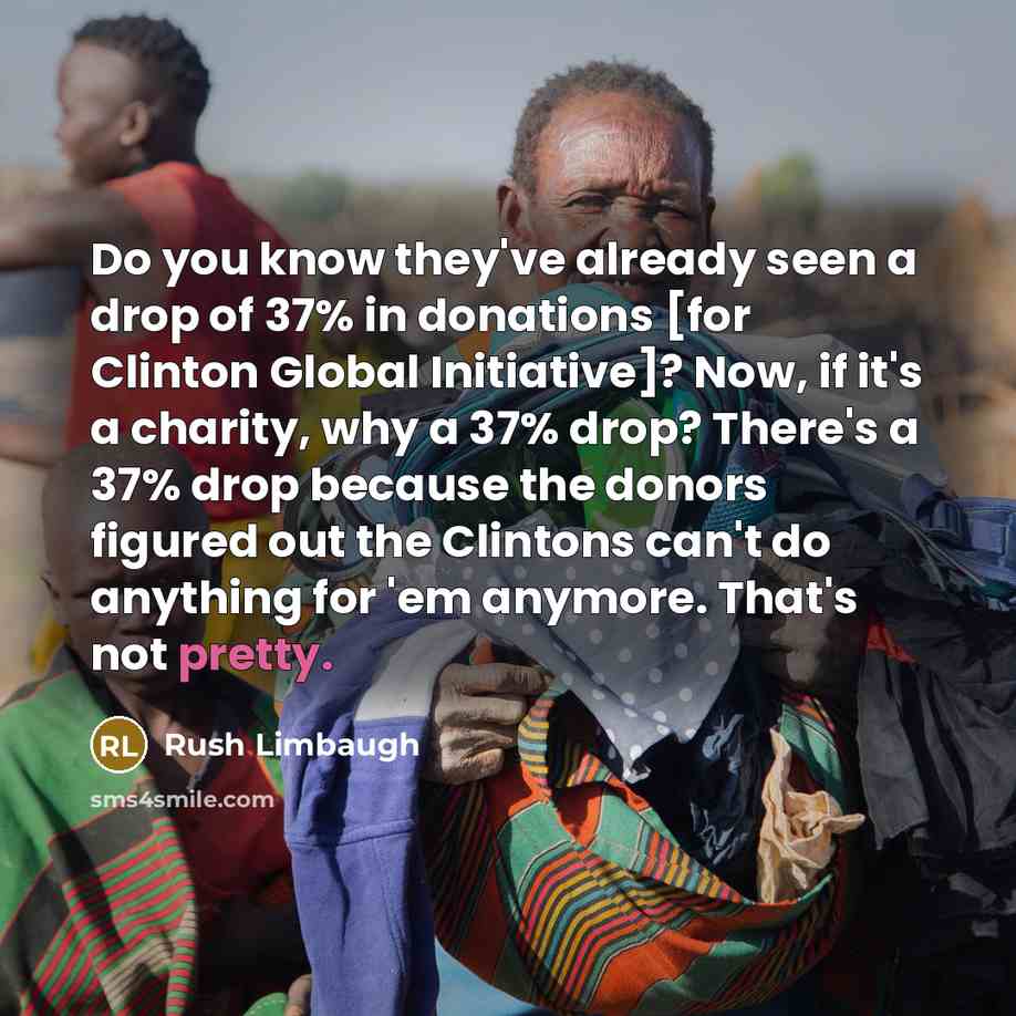 “Do you know they've already seen a drop of 37% in donations [for Clinton Global Initiative]? Now, if it's a charity, why a 37% drop? There's a 37% drop because the donors figured out the Clintons can't do anything for 'em anymore. That's not pretty.” quote by Rush Limbaugh
