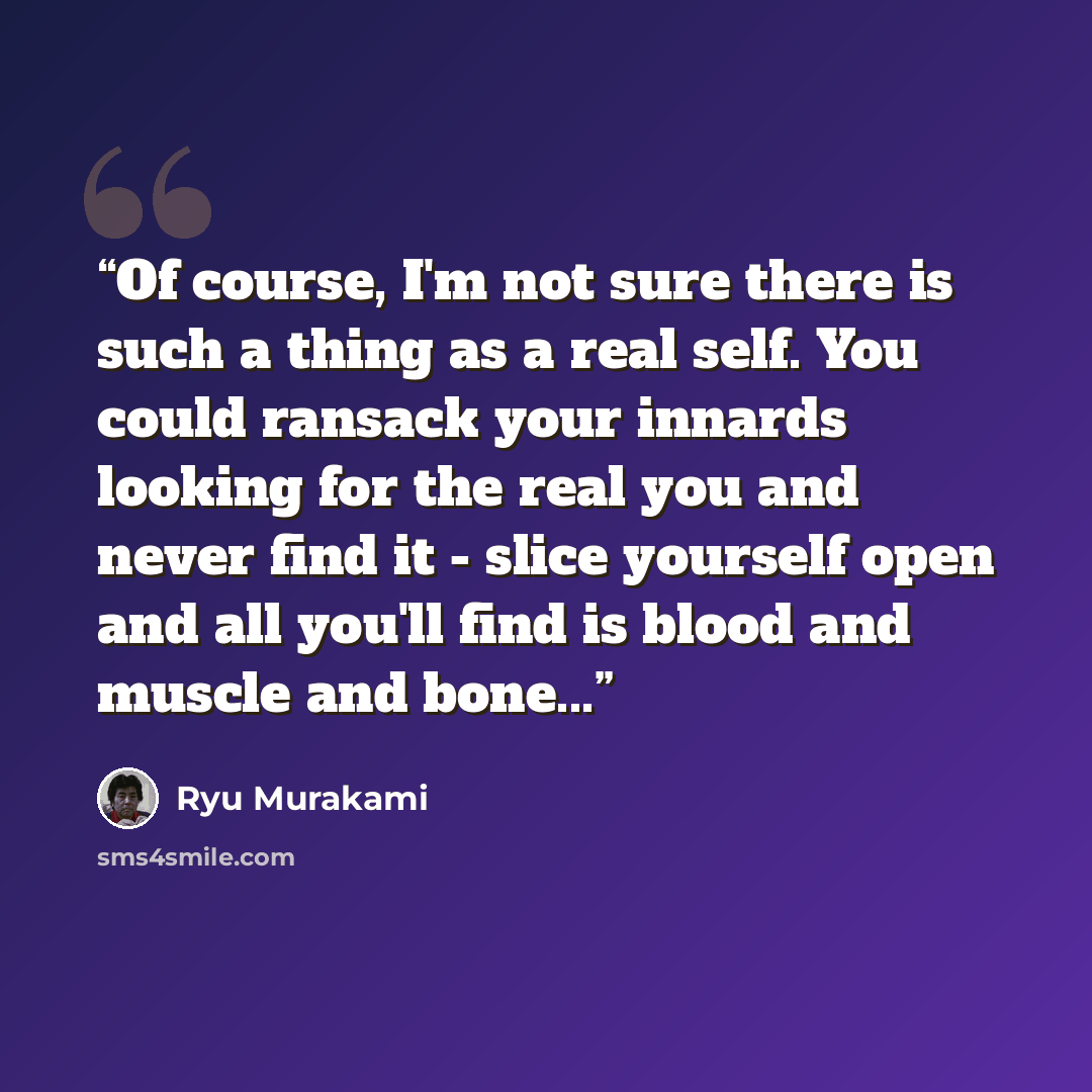 “Of course, I'm not sure there is such a thing as a real self. You could ransack your innards looking for the real you and never find it - slice yourself open and all you'll find is blood and muscle and bone...” quote by Ryū Murakami