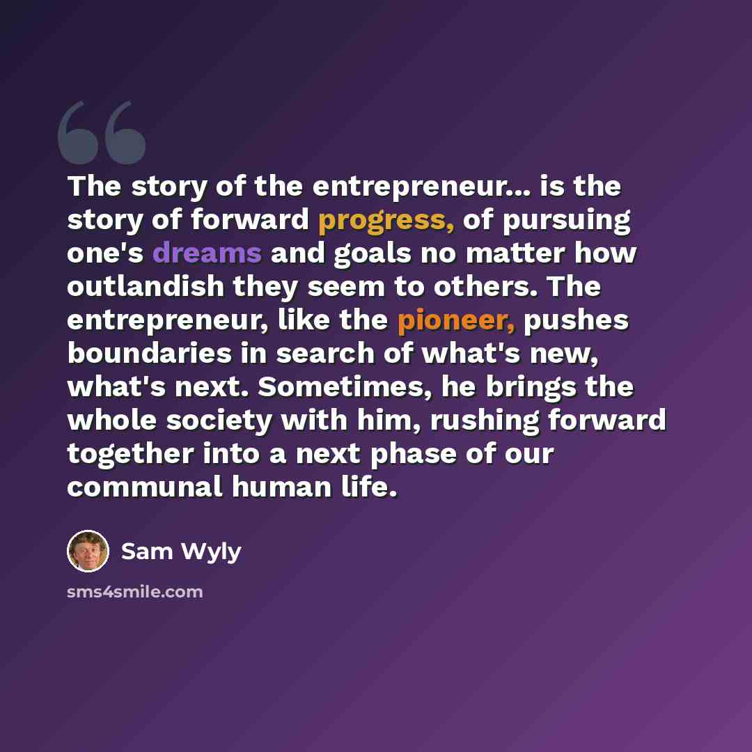 “The story of the entrepreneur... is the story of forward progress, of pursuing one's dreams and goals no matter how outlandish they seem to others. The entrepreneur, like the pioneer, pushes boundaries in search of what's new, what's next. Sometimes, he brings the whole society with him, rushing…” quote by Sam Wyly