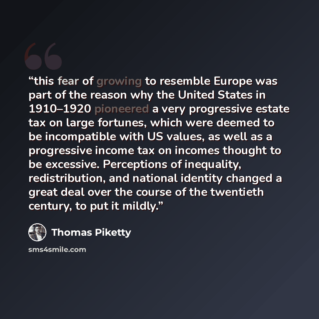 “this fear of growing to resemble Europe was part of the reason why the United States in 1910–1920 pioneered a very progressive estate tax on large fortunes, which were deemed to be incompatible with US values, as well as a progressive income tax on incomes thought to be excessive. Perceptions of…” quote by Thomas Piketty