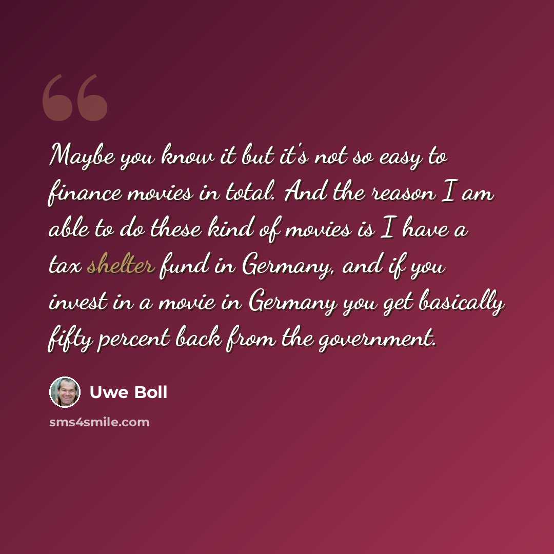 “Maybe you know it but it's not so easy to finance movies in total. And the reason I am able to do these kind of movies is I have a tax shelter fund in Germany, and if you invest in a movie in Germany you get basically fifty percent back from the government.” quote by Uwe Boll