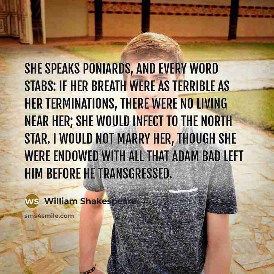“She speaks poniards, and every word stabs: if her breath were as terrible as her terminations, there were no living near her; she would infect to the north star. I would not marry her, though she were endowed with all that Adam bad left him before he transgressed.” quote by William Shakespeare
