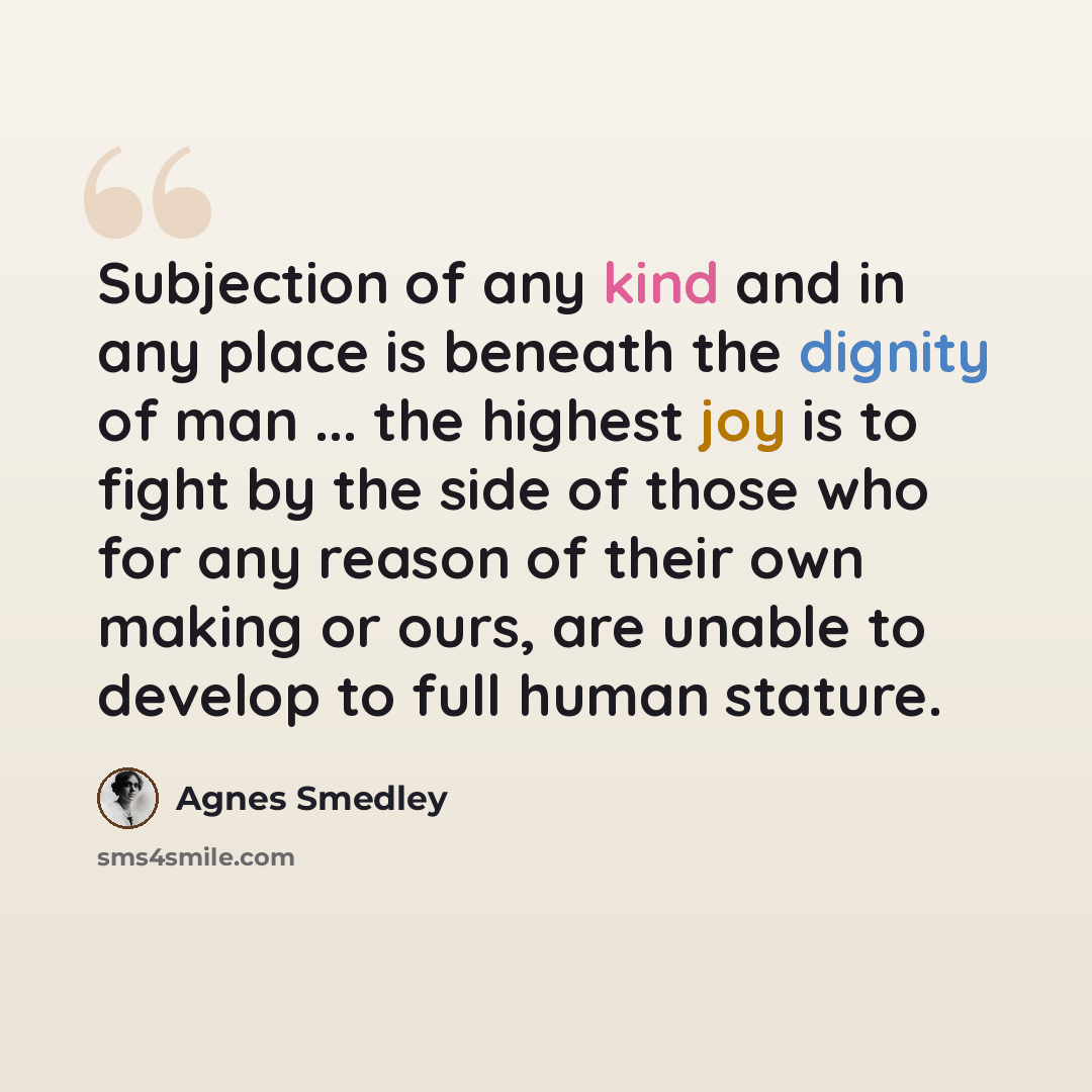 “Subjection of any kind and in any place is beneath the dignity of man ... the highest joy is to fight by the side of those who for any reason of their own making or ours, are unable to develop to full human stature.” quote by Agnes Smedley